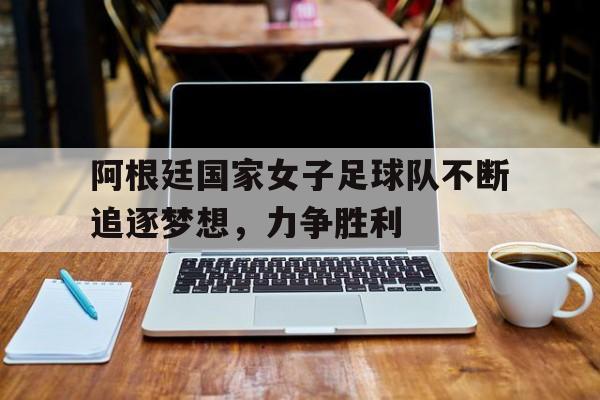 阿根廷国家女子足球队不断追逐梦想，力争胜利