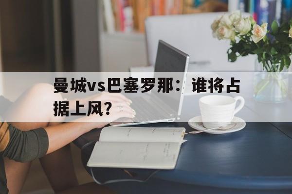 曼城vs巴塞罗那：谁将占据上风？的简单介绍