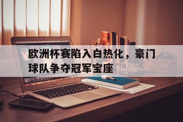 欧洲杯赛陷入白热化，豪门球队争夺冠军宝座的简单介绍