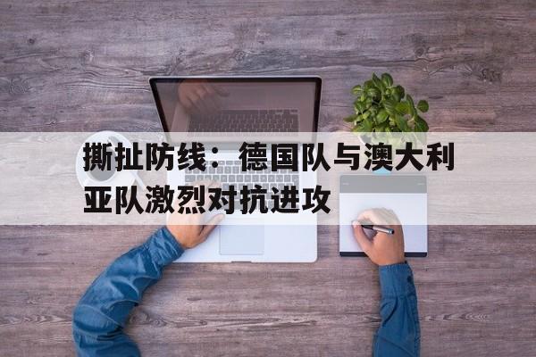 关于撕扯防线：德国队与澳大利亚队激烈对抗进攻的信息