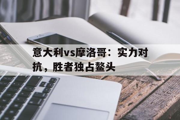 关于意大利vs摩洛哥：实力对抗，胜者独占鳌头的信息
