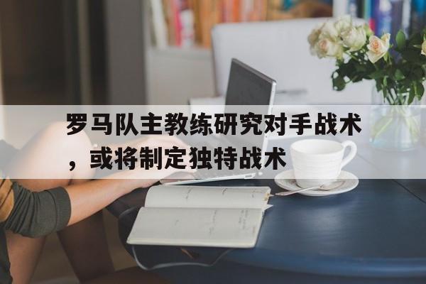 罗马队主教练研究对手战术，或将制定独特战术的简单介绍
