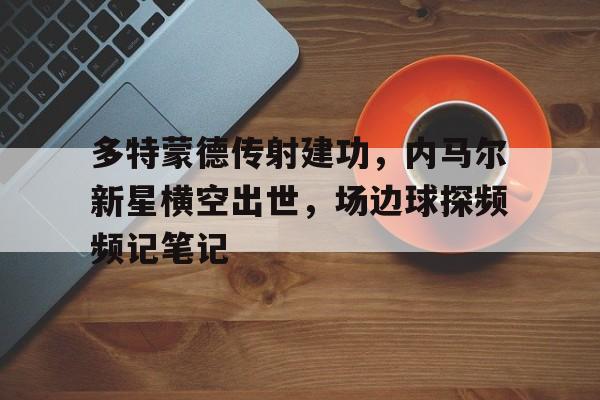 多特蒙德传射建功，内马尔新星横空出世，场边球探频频记笔记多特蒙德十大球星