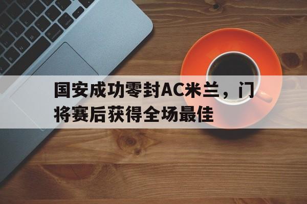 国安成功零封AC米兰，门将赛后获得全场最佳