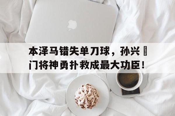 本泽马错失单刀球，孙兴慜门将神勇扑救成最大功臣！有志者事竟成王羲之