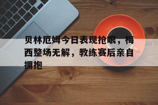 贝林厄姆今日表现抢眼，梅西整场无解，教练赛后亲自拥抱贝林厄姆转会费