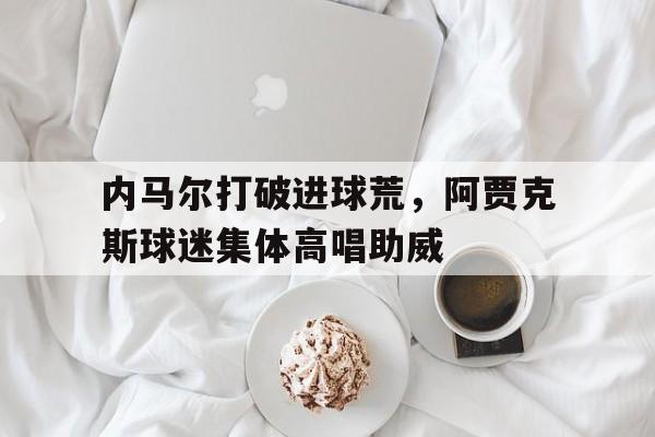 内马尔打破进球荒，阿贾克斯球迷集体高唱助威阿贾克斯最新比赛消息