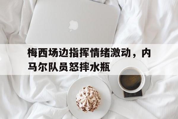 梅西场边指挥情绪激动，内马尔队员怒摔水瓶